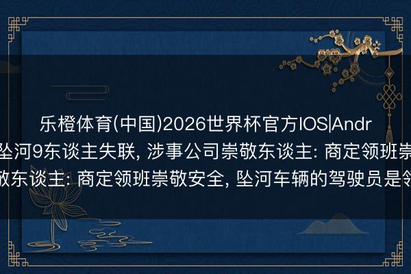 乐橙体育(中国)2026世界杯官方IOS|Android手机app下载 皮卡坠河9东谈主失联， 涉事公司崇敬东谈主: 商定领班崇敬安全， 坠河车辆的驾驶员是领班犬子