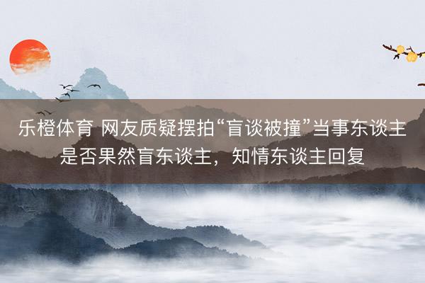 乐橙体育 网友质疑摆拍“盲谈被撞”当事东谈主是否果然盲东谈主，知情东谈主回复