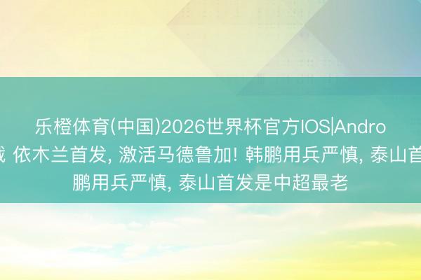 乐橙体育(中国)2026世界杯官方IOS|Android手机app下载 依木兰首发， 激活马德鲁加! 韩鹏用兵严慎， 泰山首发是中超最老
