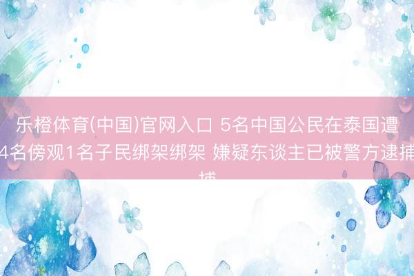 乐橙体育(中国)官网入口 5名中国公民在泰国遭4名傍观1名子民绑架绑架 嫌疑东谈主已被警方逮捕