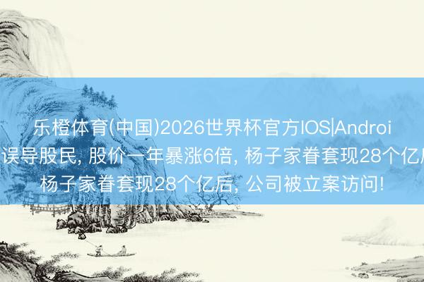 乐橙体育(中国)2026世界杯官方IOS|Android手机app下载 时常误导股民， 股价一年暴涨6倍， 杨子家眷套现28个亿后， 公司被立案访问!