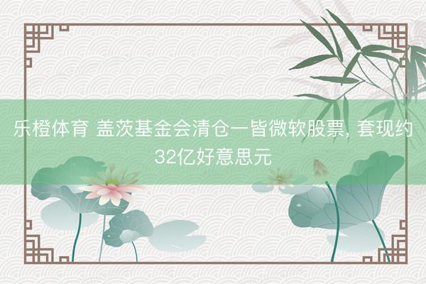 乐橙体育 盖茨基金会清仓一皆微软股票， 套现约32亿好意思元