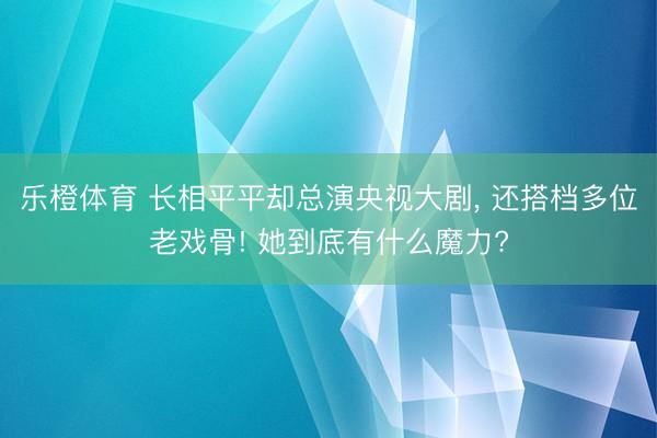 乐橙体育 长相平平却总演央视大剧， 还搭档多位老戏骨! 她到底有什么魔力?