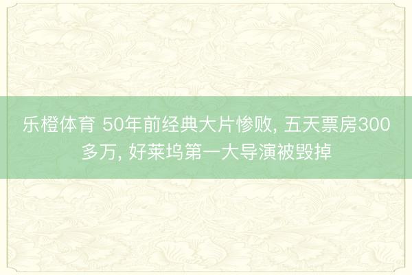 乐橙体育 50年前经典大片惨败， 五天票房300多万， 好莱坞第一大导演被毁掉