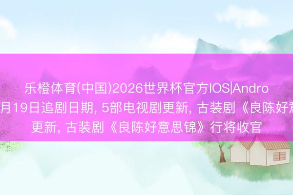 乐橙体育(中国)2026世界杯官方IOS|Android手机app下载 5月19日追剧日期， 5部电视剧更新， 古装剧《良陈好意思锦》行将收官