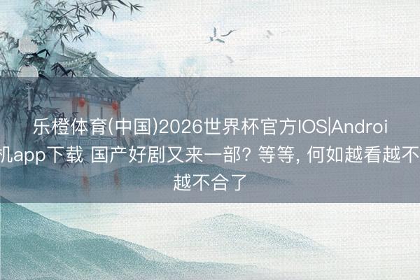 乐橙体育(中国)2026世界杯官方IOS|Android手机app下载 国产好剧又来一部? 等等， 何如越看越不合了