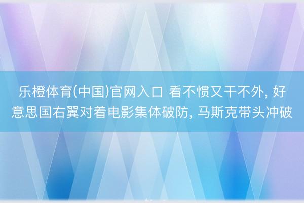 乐橙体育(中国)官网入口 看不惯又干不外， 好意思国右翼对着电影集体破防， 马斯克带头冲破