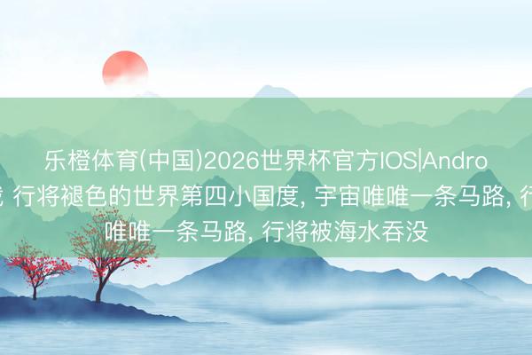 乐橙体育(中国)2026世界杯官方IOS|Android手机app下载 行将褪色的世界第四小国度， 宇宙唯唯一条马路， 行将被海水吞没
