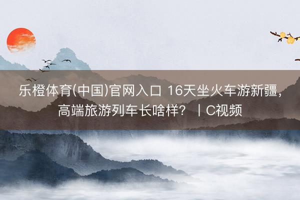 乐橙体育(中国)官网入口 16天坐火车游新疆，高端旅游列车长啥样？丨C视频