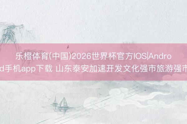 乐橙体育(中国)2026世界杯官方IOS|Android手机app下载 山东泰安加速开发文化强市旅游强市