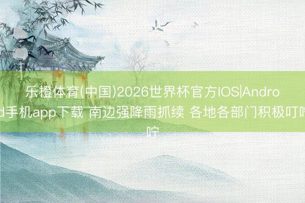 乐橙体育(中国)2026世界杯官方IOS|Android手机app下载 南边强降雨抓续 各地各部门积极叮咛