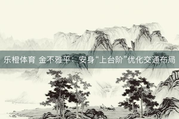 乐橙体育 金不雅平：安身“上台阶”优化交通布局