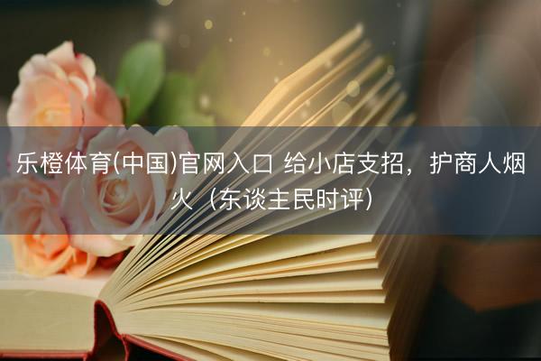 乐橙体育(中国)官网入口 给小店支招，护商人烟火（东谈主民时评）