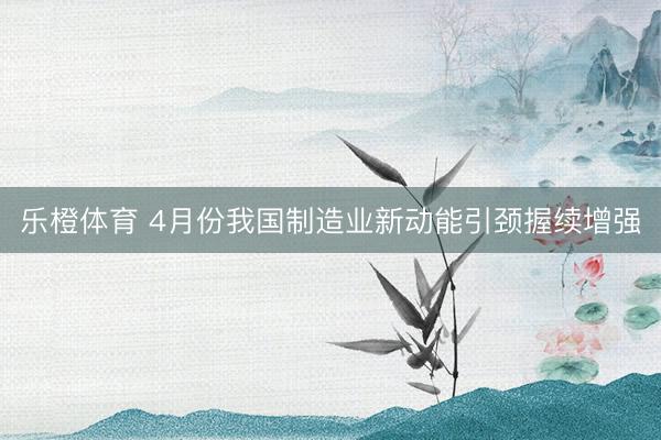 乐橙体育 4月份我国制造业新动能引颈握续增强