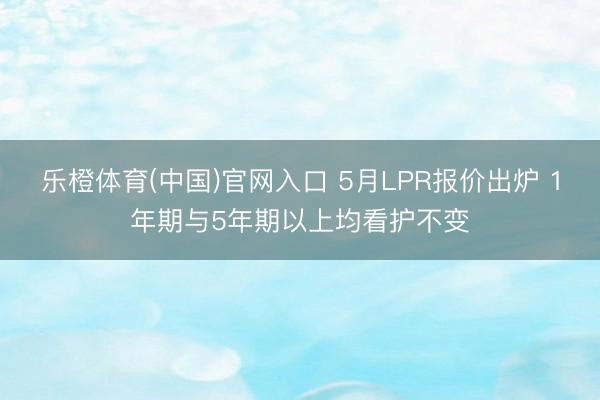 乐橙体育(中国)官网入口 5月LPR报价出炉 1年期与5年期以上均看护不变
