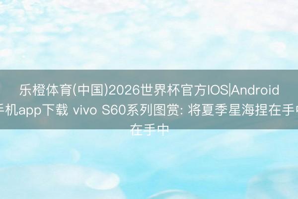 乐橙体育(中国)2026世界杯官方IOS|Android手机app下载 vivo S60系列图赏: 将夏季星海捏在手中