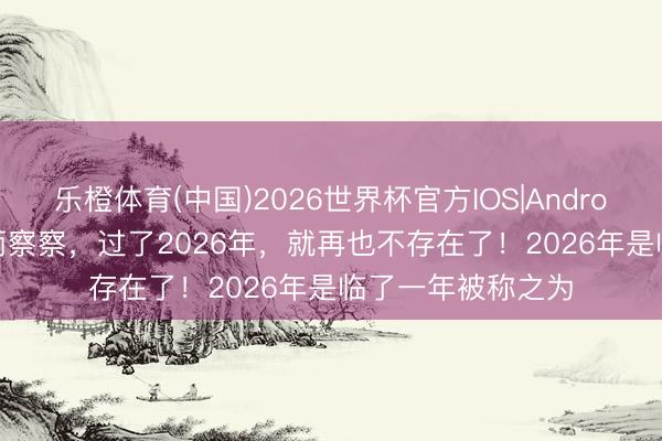 乐橙体育(中国)2026世界杯官方IOS|Android手机app下载 丙察察，过了2026年，就再也不存在了！2026年是临了一年被称之为