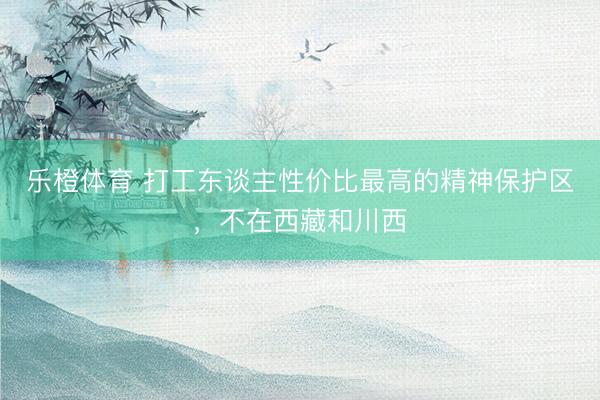 乐橙体育 打工东谈主性价比最高的精神保护区，不在西藏和川西