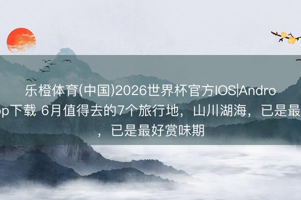乐橙体育(中国)2026世界杯官方IOS|Android手机app下载 6月值得去的7个旅行地，山川湖海，已是最好赏味期