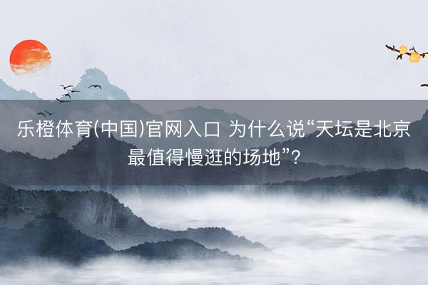 乐橙体育(中国)官网入口 为什么说“天坛是北京最值得慢逛的场地”？