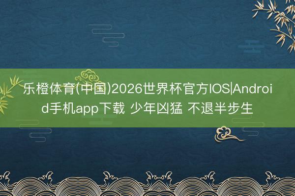 乐橙体育(中国)2026世界杯官方IOS|Android手机app下载 少年凶猛 不退半步生