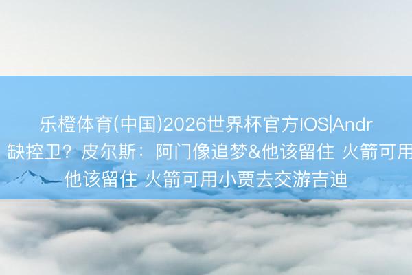 乐橙体育(中国)2026世界杯官方IOS|Android手机app下载 缺控卫？皮尔斯：阿门像追梦&他该留住 火箭可用小贾去交游吉迪