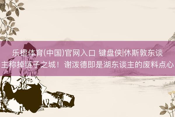 乐橙体育(中国)官网入口 键盘侠|休斯敦东谈主称掉链子之城！谢泼德即是湖东谈主的废料点心