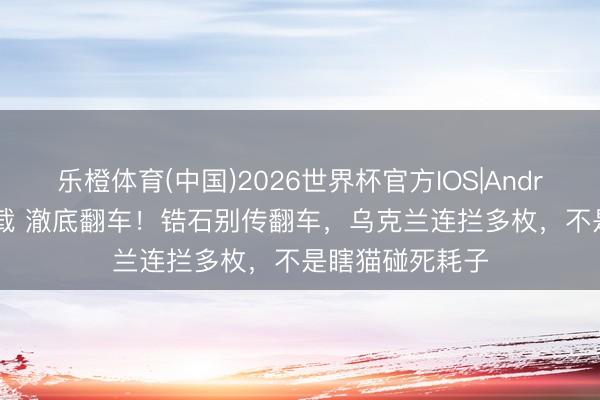 乐橙体育(中国)2026世界杯官方IOS|Android手机app下载 澈底翻车！锆石别传翻车，乌克兰连拦多枚，不是瞎猫碰死耗子