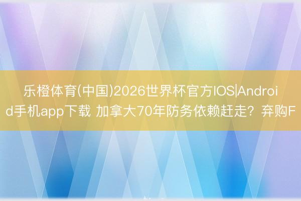 乐橙体育(中国)2026世界杯官方IOS|Android手机app下载 加拿大70年防务依赖赶走？弃购F