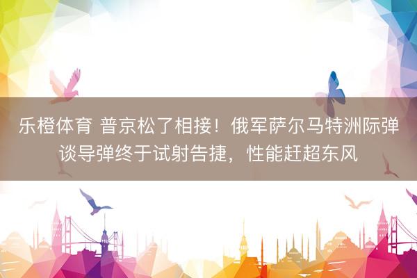乐橙体育 普京松了相接！俄军萨尔马特洲际弹谈导弹终于试射告捷，性能赶超东风