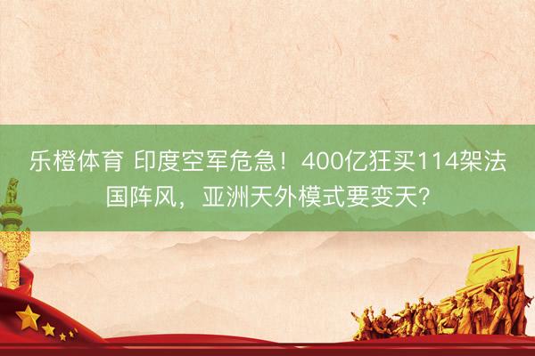 乐橙体育 印度空军危急！400亿狂买114架法国阵风，亚洲天外模式要变天？