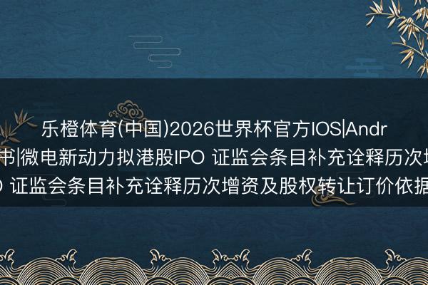 乐橙体育(中国)2026世界杯官方IOS|Android手机app下载 新股音书|微电新动力拟港股IPO 证监会条目补充诠释历次增资及股权转让订价依据等