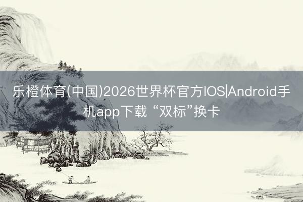 乐橙体育(中国)2026世界杯官方IOS|Android手机app下载 “双标”换卡