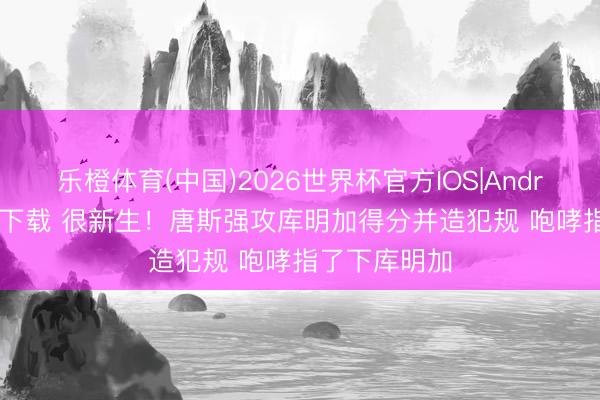 乐橙体育(中国)2026世界杯官方IOS|Android手机app下载 很新生！唐斯强攻库明加得分并造犯规 咆哮指了下库明加