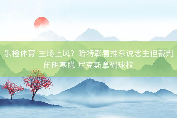 乐橙体育 主场上风？哈特彰着推东说念主但裁判闭明塞聪 尼克斯拿到球权