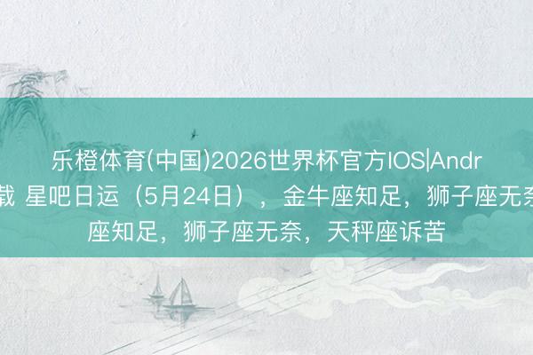 乐橙体育(中国)2026世界杯官方IOS|Android手机app下载 星吧日运（5月24日），金牛座知足，狮子座无奈，天秤座诉苦