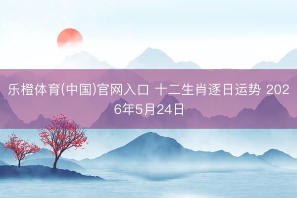 乐橙体育(中国)官网入口 十二生肖逐日运势 2026年5月24日
