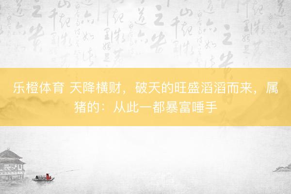 乐橙体育 天降横财，破天的旺盛滔滔而来，属猪的：从此一都暴富唾手