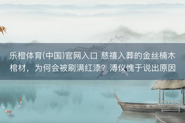 乐橙体育(中国)官网入口 慈禧入葬的金丝楠木棺材，为何会被刷满红漆？溥仪愧于说出原因
