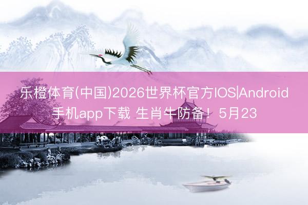 乐橙体育(中国)2026世界杯官方IOS|Android手机app下载 生肖牛防备！5月23