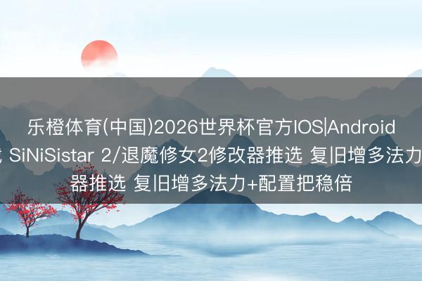 乐橙体育(中国)2026世界杯官方IOS|Android手机app下载 SiNiSistar 2/退魔修女2修改器推选 复旧增多法力+配置把稳倍