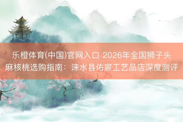 乐橙体育(中国)官网入口 2026年全国狮子头麻核桃选购指南：涞水县佑宸工艺品店深度