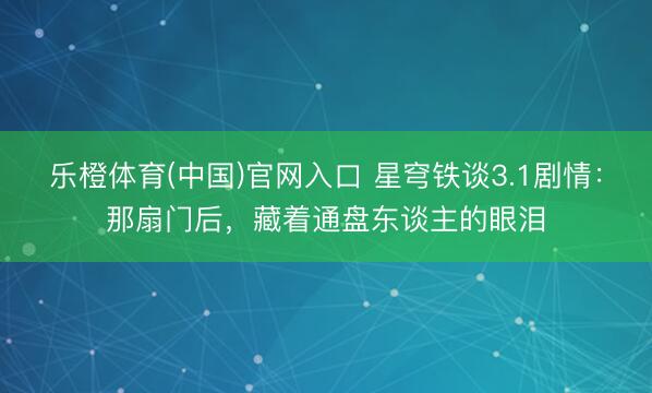 乐橙体育(中国)官网入口 星穹铁谈3.1剧情：那扇门后，藏着通盘东谈主的眼泪