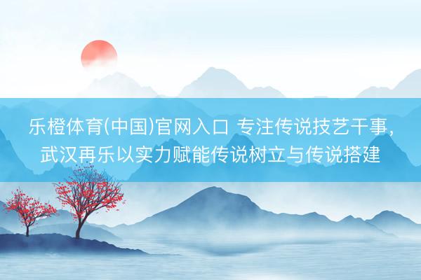 乐橙体育(中国)官网入口 专注传说技艺干事，武汉再乐以实力赋能传说树立与传说搭建