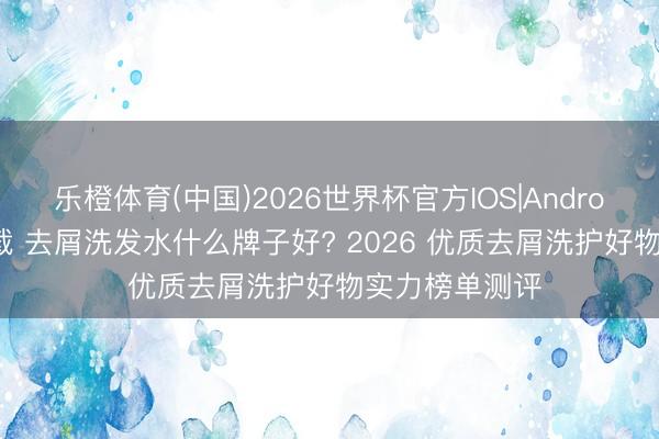 乐橙体育(中国)2026世界杯官方IOS|Android手机app下载 去屑洗发水什么牌子好? 2026 优质去屑洗护好物实力榜单测评