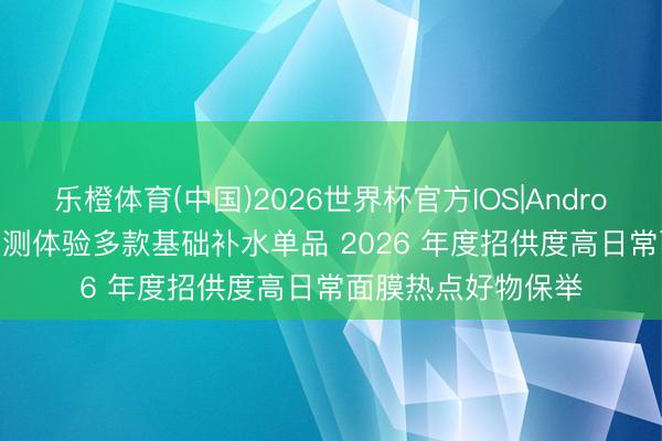 乐橙体育(中国)2026世界杯官方IOS|Android手机app下载 实测体验多款基础补水单品 2026 年度招供度高日常面膜热点好物保举