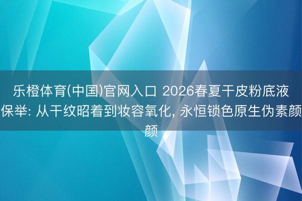 乐橙体育(中国)官网入口 2026春夏干皮粉底液保举: 从干纹昭着到妆容氧化， 永恒锁色原生伪素颜