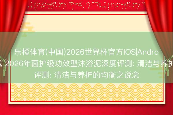 乐橙体育(中国)2026世界杯官方IOS|Android手机app下载 2026年面护级功效型沐浴泥深度评测: 清洁与养护的均衡之说念