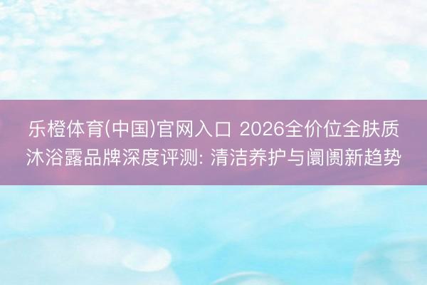 乐橙体育(中国)官网入口 2026全价位全肤质沐浴露品牌深度评测: 清洁养护与阛阓新趋势