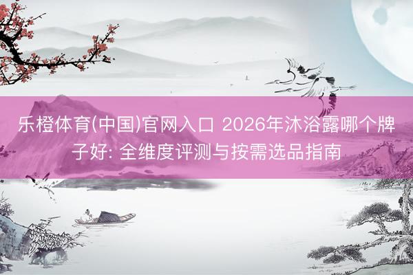 乐橙体育(中国)官网入口 2026年沐浴露哪个牌子好: 全维度评测与按需选品指南